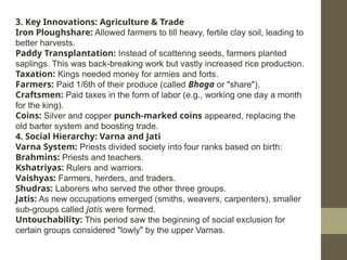 3. Key Innovations: Agriculture & Trade
Iron Ploughshare: Allowed farmers to till heavy, fertile clay soil, leading to
better harvests.
Paddy Transplantation: Instead of scattering seeds, farmers planted
saplings. This was back-breaking work but vastly increased rice production.
Taxation: Kings needed money for armies and forts.
Farmers: Paid 1/6th of their produce (called Bhaga or "share").
Craftsmen: Paid taxes in the form of labor (e.g., working one day a month
for the king).
Coins: Silver and copper punch-marked coins appeared, replacing the
old barter system and boosting trade.
4. Social Hierarchy: Varna and Jati
Varna System: Priests divided society into four ranks based on birth:
Brahmins: Priests and teachers.
Kshatriyas: Rulers and warriors.
Vaishyas: Farmers, herders, and traders.
Shudras: Laborers who served the other three groups.
Jatis: As new occupations emerged (smiths, weavers, carpenters), smaller
sub-groups called Jatis were formed.
Untouchability: This period saw the beginning of social exclusion for
certain groups considered "lowly" by the upper Varnas.
 