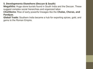 5. Developments Elsewhere (Deccan & South)
Megaliths: Huge stone burials found in South India and the Deccan. These
suggest complex social hierarchies and organized labor.
Chiefdoms: Rise of early powerful lineages like the Cholas, Cheras, and
Pandyas.
Global Trade: Southern India became a hub for exporting spices, gold, and
gems to the Roman Empire.
 