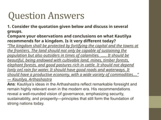 Question Answers
1. Consider the quotation given below and discuss in several
groups.
Compare your observations and conclusions on what Kautilya
recommends for a kingdom. Is it very different today?
“The kingdom shall be protected by fortifying the capital and the towns at
the frontiers. The land should not only be capable of sustaining the
population but also outsiders in times of calamities. …… It should be
beautiful, being endowed with cultivable land, mines, timber forests,
elephant forests, and good pastures rich in cattle. It should not depend
[only on] rain for water. It should have good roads and waterways. It
should have a productive economy, with a wide variety of commodities….”
— Kautilya, Arthashastra
Ans: Kautilya’s ideas in the Arthashastra reflect remarkable foresight and
remain highly relevant even in the modern era. His recommendations
reveal a well-rounded vision of governance, emphasizing security,
sustainability, and prosperity—principles that still form the foundation of
strong nations today.
 