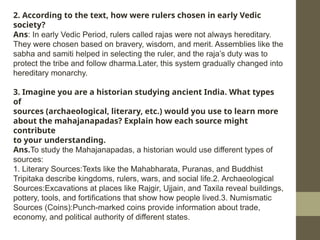 2. According to the text, how were rulers chosen in early Vedic
society?
Ans: In early Vedic Period, rulers called rajas were not always hereditary.
They were chosen based on bravery, wisdom, and merit. Assemblies like the
sabha and samiti helped in selecting the ruler, and the raja’s duty was to
protect the tribe and follow dharma.Later, this system gradually changed into
hereditary monarchy.
3. Imagine you are a historian studying ancient India. What types
of
sources (archaeological, literary, etc.) would you use to learn more
about the mahajanapadas? Explain how each source might
contribute
to your understanding.
Ans.To study the Mahajanapadas, a historian would use different types of
sources:
1. Literary Sources:Texts like the Mahabharata, Puranas, and Buddhist
Tripitaka describe kingdoms, rulers, wars, and social life.2. Archaeological
Sources:Excavations at places like Rajgir, Ujjain, and Taxila reveal buildings,
pottery, tools, and fortifications that show how people lived.3. Numismatic
Sources (Coins):Punch-marked coins provide information about trade,
economy, and political authority of different states.
 
