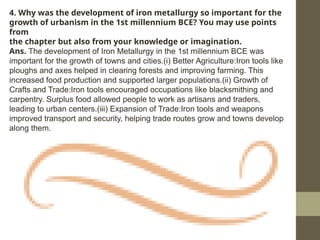 4. Why was the development of iron metallurgy so important for the
growth of urbanism in the 1st millennium BCE? You may use points
from
the chapter but also from your knowledge or imagination.
Ans. The development of Iron Metallurgy in the 1st millennium BCE was
important for the growth of towns and cities.(i) Better Agriculture:Iron tools like
ploughs and axes helped in clearing forests and improving farming. This
increased food production and supported larger populations.(ii) Growth of
Crafts and Trade:Iron tools encouraged occupations like blacksmithing and
carpentry. Surplus food allowed people to work as artisans and traders,
leading to urban centers.(iii) Expansion of Trade:Iron tools and weapons
improved transport and security, helping trade routes grow and towns develop
along them.
 