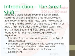 Imagine a world where everyone lives in small,
scattered villages. Suddenly, around 2,500 years
ago, everything changed. New tools, new ways of
farming, and the growth of trade led to the birth of
India’s first large cities and organized states. This
era is a 'New Beginning' because it laid the
foundation for the India we recognize today.
Key Points:
• Transition from the Later Vedic period to the Age of
Mahajanapadas.
• Shift from a purely pastoral (cattle-rearing) economy
to a settled agricultural and urban economy.
• The "Second Urbanization" of the Indian
subcontinent.
Introduction – The Great
Shift
 