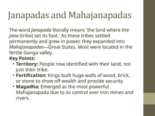 Janapadas and Mahajanapadas
The word Janapada literally means 'the land where the
Jana (tribe) set its foot.' As these tribes settled
permanently and grew in power, they expanded into
Mahajanapadas—Great States. Most were located in the
fertile Ganga valley.
Key Points:
• Territory: People now identified with their land, not
just their tribe.
• Fortification: Kings built huge walls of wood, brick,
or stone to show off wealth and provide security.
• Magadha: Emerged as the most powerful
Mahajanapada due to its control over iron mines and
rivers.
 