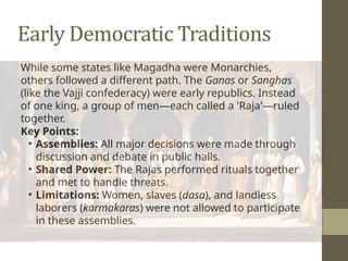 Early Democratic Traditions
While some states like Magadha were Monarchies,
others followed a different path. The Ganas or Sanghas
(like the Vajji confederacy) were early republics. Instead
of one king, a group of men—each called a 'Raja'—ruled
together.
Key Points:
• Assemblies: All major decisions were made through
discussion and debate in public halls.
• Shared Power: The Rajas performed rituals together
and met to handle threats.
• Limitations: Women, slaves (dasa), and landless
laborers (karmakaras) were not allowed to participate
in these assemblies.
 