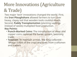 More Innovations (Agriculture
& Trade)
Two major 'tech' innovations changed the world. First,
the Iron Ploughshare allowed farmers to turn over
heavy, clayey soil that wooden tools couldn't touch.
Second, Paddy Transplantation (planting saplings
instead of seeds) multiplied food production.
Key Points:
• Punch-Marked Coins: The introduction of silver and
copper coins replaced the barter system, booming
trade.
• Taxation: To maintain armies, the King collected
'Bhaga' (1/6th of the crop) and taxes from craftsmen
and traders.
 