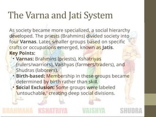 The Varna and Jati System
As society became more specialized, a social hierarchy
developed. The priests (Brahmins) divided society into
four Varnas. Later, smaller groups based on specific
crafts or occupations emerged, known as Jatis.
Key Points:
• Varnas: Brahmins (priests), Kshatriyas
(rulers/warriors), Vaishyas (farmers/traders), and
Shudras (laborers).
• Birth-based: Membership in these groups became
determined by birth rather than skill.
• Social Exclusion: Some groups were labeled
'untouchable,' creating deep social divisions.
 