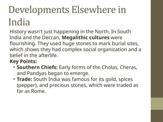 Developments Elsewhere in
India
History wasn't just happening in the North. In South
India and the Deccan, Megalithic cultures were
flourishing. They used huge stones to mark burial sites,
which shows they had complex social organization and a
belief in the afterlife.
Key Points:
• Southern Chiefs: Early forms of the Cholas, Cheras,
and Pandyas began to emerge.
• Trade: South India was famous for its gold, spices
(pepper), and precious stones, which were traded as
far as Rome.
 