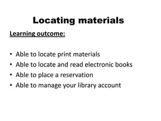 Locating materials
Learning outcome:

•   Able to locate print materials
•   Able to locate and read electronic books
•   Able to place a reservation
•   Able to manage your library account
 