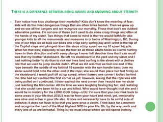 THERE IS A DIFFERENCE BETWEEN BEING AWARE AND KNOWING ABOUT ETERNITY


Ever notice how kids challenge their mortality? Kids don’t know the meaning of fear;
kids will do the most dangerous things that are often times foolish. Then we grow up
and we see all the dangers and we recognize our mortality. Those that don’t are dubbed
adrenaline junkies. I'm not one of those but I used to do some crazy things and often at
the hands of my sister. Two things that come to mind is that we would faithfully take
younger kids to all the monuments and museums in or home of Washington, DC. During
one of our trips we all took our bikes one crisp early spring day and I went to the top of
the Capitol steps and plunged down the steps at top speed on my 10 speed bicycle.
What fun that was; especially to see the fear on all those adults faces as I came hurling
down in their direction and with every plunge I never fell. Another time that I can recall
was that my brother skateboard. He left his skateboard in the yard and my sister and I
had nothing better to do than to risk our lives land surfing in the street with a clothes
line that we used to jump double dutch. What we did was that we tied one end of the
rope beneath the saddle of my faithful 10 speeder with the ram handle bars; then my
sister would hold onto the other end of the rope; she would then place her feet firmly on
the skateboard. I would pull off at top speed; when I turned one corner I looked behind
me. She had not reached the first corner as yet; however, seeing that the rope was still
being pulled on I continued. I then reached the next corner then I would see my sister
just reaching the first corner. All the time we were laughing having big fun; not realizing
that she could have been hit by a car and killed. Who would have thought that she and I
would be in ministry for the LORD GOD today—LOL! I'm sure that you can think back to
some areas in your life that JESUS was far from your heart and mind; yet, immortality
was alive and active in your life also. It does not necessarily have to be sinful acts of
defiance; it does not have to be that you were once a victim. Think back for a moment
and recognize the hand of the Most Highest GOD in your life. Oh, by the way; each and
every one of us are immortal. Thing is; we must chose where we will spend eternity.

 