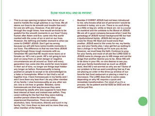 SLOW YOUR ROLL AND BE PATIENT


This is an eye opening scripture here. None of us
want to handle the rough patches in our lives. We all
desire our lives to be smooth and trouble free and I
for one am with you. However, if we did not go
through the rough times; how would we know to be
grateful for the smooth moments in our lives? Every
human after Adam and Eve; came into this world
marked with the curse of sin in and on our lives.
However, the defining and better moment is when we
come to CHRIST JESUS. Don’t get me wrong
because we will still have some trouble moments in
our lives. The difference is that we now have JESUS
going through those rough moments with us;
remember HE said that HE would never leave us or
forsake us. HE’s not a punk; HE’s not going to turn
and run away from us when danger or negative
circumstances are all around us. Each and every
generation has come into this world far more brazen
in their act of sins; no longer are things kept hidden
any longer as before. Homosexuality is being
pushed on people to accept or be acknowledged as
a hater or homophobe. When in fact that’s not all
together true. I have homosexuals in my family and I
don’t love them any less than I do any other member
of my family. I view homosexuality as any other sex
sin; one is not less or greater. Besides; some
homosexuals are that way because they were
victimized by adults who was suppose to have their
best interest at heart and instead was selfish. They
cared nothing for the fact that they were making
another person share the same hurt they
experienced themselves. There are junkies;
alcoholics, liars; fornicators, thieves and such in my
family. Yet, I love them no less and no more than any
other member of the family.



Besides if CHRIST JESUS had not been introduced
to me; who knows what act of perversion I would be
involved in today; sin is sin. There is no such thing
as a little or big sin; white or black sin; sin is a curse
on mankind and the antidote is the Blood of JESUS.
We are all in good company because when I read the
genealogy of JESUS human background HE too had
a dysfunctional family. JESUS did not go to the
cross for those HE liked and loved more than
another. JESUS went to the cross for me, my family,
you and your family also. I also get fed up waiting to
see a change in my family as I'm sure you do too.
However, we must keep the faith. Continue to pray
for your family and most of all ask the LORD GOD in
JESUS name to change you to HIS image and not the
image that another desires you to be. Allow HIS will
to be done in your life; no one desires to see you
and your family transformed as much as JESUS
does. And HE’s not worried so why are we? Some of
our problem is that we want everything fast as if we
are placing an order in the drive-up window of our
favorite fast food restaurant or placing a meal in a
microwave. The LORD does that in some cases
depending on why HE requires a quick and
immediate transformation. For most of us it’s a
process. So be patient and let GOD be GOD and we
will be just fine.

 