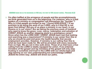 ADONAI MADE ME AS THE BEGINNING OF HIS WAY, THE FIRST OF HIS ANCIENT WORKS. PROVERBS 8:22


I'm often baffled at the arrogance of people and the accomplishments
we think generated from us in the beginning. For instance; why is it that
leaders of a ministry or congregation call themselves the “founder”?
Why is it that people are known to say “I found GOD/JESUS”? If we
proclaim to be doing the work of our LORD; why is it that HE is not
given first billing? Did any of us place a ministry in our heart; in our
dreams or in our vision? Are we taking the precious souls of mankind
who need to know the grace; Love; mercy; redemption and salvation of
CHRIST JESUS as another stepping stone to a prestigious career?
Since when has the LORD GOD / CHRIST JESUS been lost that looking
and searching was a requirement? If ministry is our career then this is
why we should be paid and given the health benefits that secular
employment provides. However, if ministry is our calling than this is
what we have been made for. We will be provided with every necessity
from on high. We are not in this walk alone. Those of us that have a true
calling from the LORD is totally equipped for action. If we ordained
ministers of the gospel and lay ministers of the gospel will only stop
trusting in ourselves and trust in the LORD with our whole heart and
stop leaning on our own understanding but acknowledge CHRIST
JESUS the entire way; JESUS will direct our paths.

 