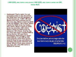 I AM GOD, AND THERE IS NO OTHER; I AM GOD, AND THERE IS NONE LIKE ME.
ISAIAH 46:9



Hallelujah! That’s right; I'm not
scared to write or say aloud that
the GOD that I am the daughter of
is first known as “I AM”! HE told
Moses this and it stands true to
this very day. When I need my GOD
to be my DADDY; HE’s there. When
I need my GOD to be my healer;
HE’s there. When I need my GOD
to be my provider; HE’s there.
When I need my GOD to be my
deliverer; HE’s there. And far, far,
far, from last when I needed HIM to
be my Savior; HE was there.
Sometimes depending on what I
need HIM for; I call HIM by HIS
most popular name that causes
most to leap for joy and others to
stumble and quiver with fear and
dread. What is that name some of
you may ask; why HIS name is
JESUS of course.

 