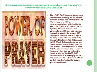 AT THE BEGINNING OF YOUR PRAYERS, AN ANSWER WAS GIVEN; AND I HAVE COME TO SAY WHAT IT IS;
BECAUSE YOU ARE GREATLY LOVED. DANIEL 9:23



The LORD GOD does answer prayers
but we must be ready for the answer.
Humans are too one dimensional; we
like to keep everything
compartmentalized with familiarity.
The LORD GOD is not human HE is
Spirit and HE will answer us in
various forms. HE may use a person
to provide us with the answer. HE
may speak into our hearts or spirit.
HE may open a door for us to walk
through. HE always has HIS answer
in HIS Word. But sometimes we may
not be able to research HIS Word for
that answer. The LORD GOD is ever
faithful so never think or accept from
the enemy that you are not on the
heart or mind of the LORD GOD
because we are. Just keep your ears
and eyes tuned into the Spirit of GOD
so that you don’t miss the answer
you are waiting on.

 