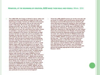 HOWEVER, AT THE BEGINNING OF CREATION, GOD MADE THEM MALE AND FEMALE. MARK. 10:6



The LORD GOD; the Creator of all that is above; within and
beneath the earth saved HIS best creation for last in the
beginning of creation. Humans are HIS best work because
it is us that have HIS essence. We are the ones who are
made in HIS image. We are the ones who are tri-part
beings as HE also is; so are we. The FATHER, SON and
Holy Spirit are one. We are first spirit; then we are flesh
and lastly we are soul. Our spirit which lives within us give
us animation; once gone we are considered dead. Our
spirit is designed to live forever. Our flesh gives us legal
access to be here on earth. Our soul is our emotion; our
thoughts; be they from the heart or mind. Our Creator as
with anything else HE created; saw us as being good.
However, we know that sin entered earth and everything
has been infected with it. One of the controversial sins is
homosexuality. Those that practice are in an uproar if
anyone dares to speak out against this sin and to a small
degree I agree with why they would be in an uproar. You
see according to the Word of GOD homosexuality is a sin;
that is no different than any other sexual sin. I believe that
if we are going to focus on one sin; why not focus on all
sins and shine a light on those as well. The Bible speaks
about sins which are common to humans. However, if
anyone calls himself a born-again CHRISTian we are
called to love the people and hate the sin. After all haven’t
we read that JESUS died for ALL? JESUS did not die just
for the adulterer and fornicator. JESUS died for all humans
because we are all infected with sin. If we were to take our
focus off the sins of others we would recognize that we
too are still dealing with sin issues; it is the grace, mercy
and blood of JESUS that sin now bothers us. Sin never
bothered us before we came to CHRIST JESUS; we have
been forgiven so why not introduce and offer salvation to
others. What if you were left out because others looked at
your particular sin as too much to be forgiven?



Thank the LORD JESUS humans are not the ones who call
the shots! It’s JESUS most merciful grace along with the
fact that we received HIS forgiveness and salvation gift
which HIS precious blood has washed us clean and keeps
us covered. This is so GOD the FATHER does not see the
sin that we think and do; all HE sees is HIS SON’s Holy
Blood that has redeemed us. And because the blood of
JESUS has redeemed us; HIS Holy Blood can also redeem
those who are bewitched in the lifestyle of homosexuality.
Instead of hurling the following scripture as though they
are rocks; let’s express the love of JESUS to those who
are lost as someone expressed to us which led us to the
arms of CHRIST JESUS. Let he/she who is without throw
the first rock. “This is why GOD has given them up to
degrading passions; so that their women exchange
natural sexual relations for unnatural; and likewise the
men, giving up natural relations with the opposite sex,
burn with passion for one another, men committing
shameful acts with other men and receiving in their own
persons the penalty appropriate to their perversion”
Romans 1:26-27.

 