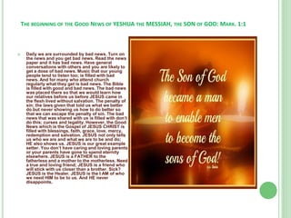 THE BEGINNING OF THE GOOD NEWS OF YESHUA THE MESSIAH, THE SON OF GOD: MARK. 1:1



Daily we are surrounded by bad news. Turn on
the news and you get bad news. Read the news
paper and it has bad news. Have general
conversations with others and you are likely to
get a dose of bad news. Music that our young
people tend to listen too; is filled with bad
news. And for many who attend church
regularly what they get is bad news. The Bible
is filled with good and bad news. The bad news
was placed there so that we would learn how
our relatives before us before JESUS came in
the flesh lived without salvation. The penalty of
sin; the laws given that told us what we better
do but never showing us how to do better so
that we can escape the penalty of sin. The bad
news that was shared with us is filled with don’t
do this; curses and legality. However, the Good
News which is the Gospel of JESUS CHRIST is
filled with blessings, faith, grace, love, mercy,
redemption and salvation. JESUS not only tells
us who we are and what we are to be and do;
HE also shows us. JESUS is our great example
setter. You don’t have caring and loving parents
or your parents have gone to spend eternity
elsewhere. JESUS is a FATHER to the
fatherless and a mother to the motherless. Need
a true and loving friend; JESUS is a friend who
will stick with us closer than a brother. Sick?
JESUS is the Healer. JESUS is the I AM of who
we need HIM to be to us. And HE never
disappoints.

 