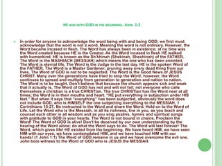 HE WAS WITH GOD IN THE BEGINNING. JOHN. 1:2



In order for anyone to acknowledge the word being with and being GOD; we first must
acknowledge that the word is not a word. Meaning the word is not ordinary. However, the
Word became incased in flesh. The Word has always been in existence; at no time was
the Word created because HE is the Creator. As the Word incased in flesh HE walked
with humankind. HE is known as the Sh’khinah (Shekinah, Shechinah) of the FATHER.
The Word is the MASHIACH (MESSIAH) which means the one who has been anointed.
The Word is eternal life. The Word is the Judge in the last day. HE is the spoken Word of
the FATHER. The Word is a Master Gardener; pruning away every dead thing from our
lives. The Word of GOD is not to be neglected. The Word is the Good News of JESUS
CHRIST. Many over the generations have tried to stop the Word; however, the Word
continues to spread and multiply from generation to generation and nation to nation.
The Word is to be taught. Don’t believe that because the church appears sick and weak
that it actually is. The Word of GOD has not and will not fail; not everyone who calls
themselves a christian is a true CHRISTian. The true CHRISTian has the Word near at all
times; the Word is in their mouths and heart. “HE put everything in subjection under HIS
feet.” But when it says that “everything” has been subjected, obviously the word does
not include GOD, who is HIMSELF the one subjecting everything to the MESSIAH, 1
Corinthians 15:27. Be instructed in the Word and share the Word. Hold on to the Word of
Life. Let the Word who is the Messiah, in all its richness, live in you, as you teach and
counsel each other in all wisdom and as you sing psalms, hymns and spiritual songs
with gratitude to GOD in your hearts. The Word is not bound in chains. Proclaim the
Word! The Word of GOD is alive! Don’t be deceived by our own understanding by the
hearing of the Word alone; do what the Word says to do. The Word will last forever! The
Word, which gives life! HE existed from the beginning. We have heard HIM, we have seen
HIM with our eyes, we have contemplated HIM, and we have touched HIM with our
hands! (1 John 1:1) The Word of GOD remains in us and we have overcome the evil one.
John bore witness to the Word of GOD who is JESUS the MESSIAH.

 