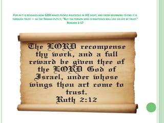 FOR IN IT IS REVEALED HOW GOD MAKES PEOPLE RIGHTEOUS IN HIS SIGHT; AND FROM BEGINNING TO END IT IS
THROUGH TRUST — AS THE TANAKH PUTS IT, “BUT THE PERSON WHO IS RIGHTEOUS WILL LIVE HIS LIFE BY TRUST.”
ROMANS 1:17

 