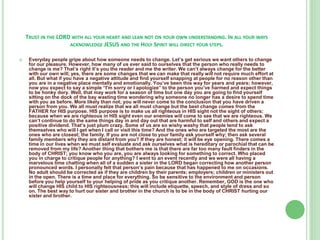 TRUST IN THE LORD WITH ALL YOUR HEART AND LEAN NOT ON YOUR OWN UNDERSTANDING. IN ALL YOUR WAYS
ACKNOWLEDGE JESUS AND THE HOLY SPIRIT WILL DIRECT YOUR STEPS.


Everyday people gripe about how someone needs to change. Let’s get serious we want others to change
for our pleasure. However, how many of us ever said to ourselves that the person who really needs to
change is me? That’s right it’s you the reader and me the writer. We can’t always change for the better
with our own will; yes, there are some changes that we can make that really will not require much effort at
all. But what if you have a negative attitude and find yourself snapping at people for no reason other than
you are in a negative place mentally and emotionally. You’ve been this way for years and years; however,
now you expect to say a simple “I'm sorry or I apologize” to the person you’ve harmed and expect things
to be honky dory. Well, that may work for a season of time but one day you are going to find yourself
sitting on the dock of the bay wasting time wondering why someone no longer has a desire to spend time
with you as before. More likely than not; you will never come to the conclusion that you have driven a
person from you. We all must realize that we all must change but the best change comes from the
FATHER for HIS purpose. HIS purpose is to make us all righteous in HIS sight not the sight of others;
because when we are righteous in HIS sight even our enemies will come to see that we are righteous. We
can’t continue to do the same things day in and day out that are harmful to self and others and expect a
positive dividend. That’s just plum crazy. Some of us are so wishy washy that people tend to ask
themselves who will I get when I call or visit this time? And the ones who are targeted the most are the
ones who are closest; the family. If you are not close to your family ask yourself why; then ask several
family members why they are distant from you? If they are honest; it will be eye opening. There comes a
time in our lives when we must self evaluate and ask ourselves what is hereditary or parochial that can be
removed from my life? Another thing that bothers me is that there are far too many fault finders in the
body of CHRIST; you know who you are, you are always looking for something to correct. Who placed
you in charge to critique people for anything? I went to an event recently and we were all having a
marvelous time chatting when all of a sudden a sister in the LORD began correcting how another person
pronounced words. I personally felt that person’s pain because that has happened to me on occasions.
No adult should be corrected as if they are children by their parents; employers; children or ministers out
in the open. There is a time and place for everything. So be sensitive to the environment and person
before you help yourself to your helping of pride as you critique another. Remember, GOD is the one who
will change HIS child to HIS righteousness; this will include etiquette, speech, and style of dress and so
on. The best way to hurt our sister and brother in the church is to be in the body of CHRIST hurting our
sister and brother.

 