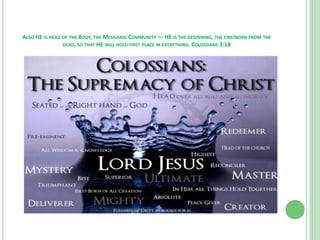 ALSO HE IS HEAD OF THE BODY, THE MESSIANIC COMMUNITY — HE IS THE BEGINNING, THE FIRSTBORN FROM THE
DEAD, SO THAT HE WILL HOLD FIRST PLACE IN EVERYTHING. COLOSSIANS 1:18

 