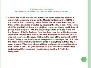 JESUS IS THE HEAD OF THE CHURCH.
NOT THE APOSTLE, THE PROPHETS, THE EVANGELIST, THE PASTORS AND THE TEACHERS.



All who are blood washed and purchased by the blood are apart of a
wonderful community known as the Messianic Community. JESUS is
the head of this community; to the Americans HE is our President; to
those whose countries are ruled by sovereignties HE is their King. To us
all HE is our KING of Kings and LORD of Lords; our Savior and Prince of
peace. HE is the great I AM; the Beginning and the End; the Alpha and
the Omega. HE is the firstborn from the dead meaning unlike Lazarus or
any others that we have read in the bible who were resurrected; JESUS
was self resurrected because HE holds the keys of life and death in HIS
hands. Today is not the day when everyone acknowledges that JESUS is
the head; the winner; HE holds first place in everything but that day is
soon to come. When every knee will bow and every tongue will confess
that JESUS is the LORD; the enemies of JESUS will be under HIS feet
and death will have no more reign because death will finally be
conquered.

 