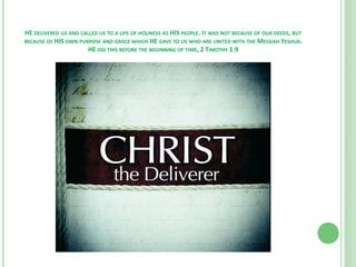 HE DELIVERED US AND CALLED US TO A LIFE OF HOLINESS AS HIS PEOPLE. IT WAS NOT BECAUSE OF OUR DEEDS, BUT
BECAUSE OF HIS OWN PURPOSE AND GRACE WHICH HE GAVE TO US WHO ARE UNITED WITH THE MESSIAH YESHUA.
HE DID THIS BEFORE THE BEGINNING OF TIME, 2 TIMOTHY 1:9

 