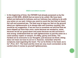 JESUS IS OUR COMPLETE DELIVERER


In the beginning of time; the FATHER had already purposed us by the
grace of HIS SON; JESUS that we were to be united. We have been
called and delivered to holiness and our holiness has nothing to do with
any action on our part. Unless you want to count the fact that we heard
the call and answered yes. The best way to keep our feet on the ground
about our righteousness is to always take self inventory monthly; this
would be my suggestion. If we are true to ourselves we will find that we
have slipped up more than once; some because we wanted to; some
because we let our guard down and some because we did not know it
was wrong. Understand that our self righteousness is just the same as a
used sanitary napkin or tampon. It’s filthy, germy and stinks. The
hardest sin to overcome is our thoughts; just because we think a thing
does not mean we have to act on it. However, remember what the
scriptures read regarding the heart; “For as he thinks in his heart, so is
he”; Prov. 23:7. The heart and the mind are very much connected; so be
careful when it comes to yourself righteousness.

 