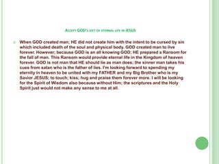ACCEPT GOD’S GIFT OF ETERNAL LIFE IN JESUS


When GOD created man; HE did not create him with the intent to be cursed by sin
which included death of the soul and physical body. GOD created man to live
forever. However; because GOD is an all knowing GOD; HE prepared a Ransom for
the fall of man. This Ransom would provide eternal life in the Kingdom of heaven
forever. GOD is not man that HE should lie as man does; the sinner man takes his
cues from satan who is the father of lies. I'm looking forward to spending my
eternity in heaven to be united with my FATHER and my Big Brother who is my
Savior JESUS; to touch; kiss; hug and praise them forever more. I will be looking
for the Spirit of Wisdom also because without Him; the scriptures and the Holy
Spirit just would not make any sense to me at all.

 