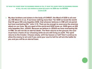 LET WHAT YOU HEARD FROM THE BEGINNING REMAIN IN YOU. IF WHAT YOU HEARD FROM THE BEGINNING REMAINS
IN YOU, YOU WILL ALSO REMAIN IN UNION WITH BOTH THE SON AND THE FATHER.
1 JOHN 2:24



My dear brothers and sisters in the body of CHRIST; the Word of GOD is all over
us; HIS Word is in us. If we know nothing more than “for GOD so loved the world
that HE gave HIS only begotten SON; that whoever believes in HIM will not perish
but have everlasting life” John 3:16. That can be enough to overcome the enemies
attack on our lives. We are apart of the world and GOD loves us; GOD gave us HIS
only begotten Son; JESUS. Because we believe in JESUS we have everlasting life
in HIM; we will not die an eternal death. The flesh returns to the ground, the soul
must have a home of our choosing while we are still living on earth. The spirit
returns to the Creator. Choose wisely; will it be heaven or hell? Don’t continue to
allow the enemy to win and if you send your soul to hell he will win the battle for
you and you will be an eternal loser.

 