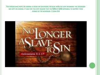 THE PERSON WHO KEEPS ON SINNING IS FROM THE ADVERSARY, BECAUSE FROM THE VERY BEGINNING THE ADVERSARY
HAS KEPT ON SINNING. IT WAS FOR THIS VERY REASON THAT THE SON OF GOD APPEARED, TO DESTROY THESE
DOINGS OF THE ADVERSARY. 1 JOHN 3:8

 