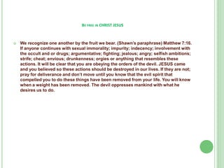 BE FREE IN CHRIST JESUS



We recognize one another by the fruit we bear. (Shawn’s paraphrase) Matthew 7:16.
If anyone continues with sexual immorality; impurity; indecency; involvement with
the occult and or drugs; argumentative; fighting; jealous; angry; selfish ambitions;
strife; cheat; envious; drunkenness; orgies or anything that resembles these
actions. It will be clear that you are obeying the orders of the devil. JESUS came
and you believed so these actions should be destroyed in our lives. If they are not;
pray for deliverance and don’t move until you know that the evil spirit that
compelled you to do these things have been removed from your life. You will know
when a weight has been removed. The devil oppresses mankind with what he
desires us to do.

 