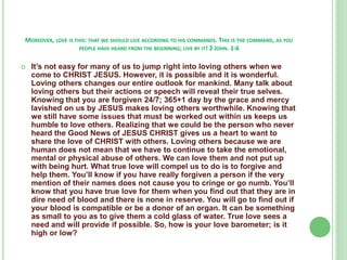 MOREOVER, LOVE IS THIS: THAT WE SHOULD LIVE ACCORDING TO HIS COMMANDS. THIS IS THE COMMAND, AS YOU
PEOPLE HAVE HEARD FROM THE BEGINNING; LIVE BY IT! 2 JOHN. 1:6


It’s not easy for many of us to jump right into loving others when we
come to CHRIST JESUS. However, it is possible and it is wonderful.
Loving others changes our entire outlook for mankind. Many talk about
loving others but their actions or speech will reveal their true selves.
Knowing that you are forgiven 24/7; 365+1 day by the grace and mercy
lavished on us by JESUS makes loving others worthwhile. Knowing that
we still have some issues that must be worked out within us keeps us
humble to love others. Realizing that we could be the person who never
heard the Good News of JESUS CHRIST gives us a heart to want to
share the love of CHRIST with others. Loving others because we are
human does not mean that we have to continue to take the emotional,
mental or physical abuse of others. We can love them and not put up
with being hurt. What true love will compel us to do is to forgive and
help them. You’ll know if you have really forgiven a person if the very
mention of their names does not cause you to cringe or go numb. You’ll
know that you have true love for them when you find out that they are in
dire need of blood and there is none in reserve. You will go to find out if
your blood is compatible or be a donor of an organ. It can be something
as small to you as to give them a cold glass of water. True love sees a
need and will provide if possible. So, how is your love barometer; is it
high or low?

 