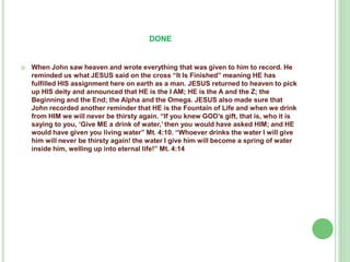DONE



When John saw heaven and wrote everything that was given to him to record. He
reminded us what JESUS said on the cross “It Is Finished” meaning HE has
fulfilled HIS assignment here on earth as a man. JESUS returned to heaven to pick
up HIS deity and announced that HE is the I AM; HE is the A and the Z; the
Beginning and the End; the Alpha and the Omega. JESUS also made sure that
John recorded another reminder that HE is the Fountain of Life and when we drink
from HIM we will never be thirsty again. “If you knew GOD’s gift, that is, who it is
saying to you, ‘Give ME a drink of water,’ then you would have asked HIM; and HE
would have given you living water” Mt. 4:10. “Whoever drinks the water I will give
him will never be thirsty again! the water I give him will become a spring of water
inside him, welling up into eternal life!” Mt. 4:14

 