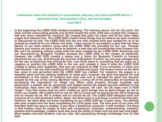 I ANNOUNCED THINGS THAT HAPPENED AT THE BEGINNING, LONG AGO; THEY ISSUED FROM MY MOUTH, I
PROCLAIMED THEM. THEN SUDDENLY I ACTED, AND THEY OCCURRED.
ISAIAH 48:3


In the beginning the LORD GOD created everything. The heavens above; the air; the earth; the
stars and the surrounding planets and all that inhabit the earth. GOD also created hell; however,
hell was never intended for mankind; HE created that place for satan and all the other fallen
angels that followed him. The LORD GOD created those things that we believe we have invented
or discovered as well. The LORD GOD was the one who created what was needed for us to be
praised by mankind for our efforts and work. I dare anyone to accomplish a goal that has been
placed in our heart without using what the LORD GOD has provided for our use. Through
dreams and visions we have a focus to perform; a task that will revolutionize how humans live.
We can’t do anything without using what has been created by the LORD GOD. Electricity was
not discovered by Benjamin Franklin because the LORD GOD is the creator of electricity.
However, the LORD GOD created a dream and a vision for Benjamin Franklin to harness
electricity for our use. And through the success of Benjamin Franklin; we now pay outrages fees
for the use of electricity that should be free. Just think about it; everything that we enjoy be it
negative or positive the LORD GOD is the one who created it. Now if what the LORD GOD
created is being used negatively; that was not ordained by HIM. If you remember or when you
read Genesis 1 we see that everything that HE created was good. The enemy known as the devil
has come in and perverted what the LORD GOD has created. For instance; the poppy is a
beautiful plant and has healing additives to mask pain; however, the devil has placed sin and
wickedness in the hearts of mankind and what was and is intended for good has become
warped by the use of the enemy. Mankind makes a living off of the destruction of mankind by
processing the ingredients for illegal use. When used properly through hospitals and
physicians; a patient will be monitored and helped should the patient become addicted to the
medication. Now when the LORD GOD created humans; HE said “let US make man in OUR
image”. First that means that we were created as spirit beings and as spirit beings we are to
mirror our Creator. HE is Spirit and so are we. HE is Loving and so should we be. HE is forgiving
and so should we be. HE is sinless and so should we be. The LORD GOD designed each and
everyone of us with greatness within. Again, the devil came in and threw a wrench into that plan.
However, the devil does not know everything as our LORD GOD the Creator does. The ultimate
plan was created and has been manifesting for 2,014 years now. The blue print of our lives will
manifest itself one way or another. If you have a leadership character; it will manifest. The thing
is that leaders must be taught to lead with compassion; kindness; understanding; empathy;
wisdom and knowledge. Leaders must also have the ability to listen and not just hear and judge.
Most leaders become dictators and are rude. Not possessing through knowledge how to lead
well.

 