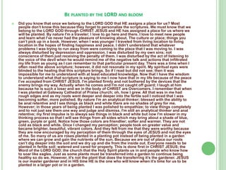BE PLANTED BY THE LORD AND BLOOM


Did you know that once we belong to the LORD GOD that HE assigns a place for us? Most
people don’t know this because they forget to personalize the scriptures. We must know that we
belong to the LORD GOD through CHRIST JESUS and HE has assigned a place for us where we
will be planted. By nature I'm a traveler; I love to go here and there. I love to meet new people
and learn what I’ve never had the pleasure of knowing about. The culture or place; things you
can’t pick up in a book. However, when I was younger I traveled from living location to living
location in the hopes of finding happiness and peace. I didn’t understand that whatever
problems I was trying to run away from were coming to the place that I was moving to. I was
always disturbed by depression and oppression. I was disturbed by my own sins; not
conscience of them just receiving the penalty of them. I was disturbed by the act of listening to
the voice of the devil when he would remind me of the negative talk and actions that infiltrated
my life from as young as I can remember to that particular present day. There was a time when I
often read the above scripture; however, it did not resonate in my spirit. My spiritual eyes were
blinded to the healing that this scripture brings. So if I read but did not see; then it was
impossible for me to understand with at least educated knowledge. Now that I have the wisdom
to understand what that scripture is saying to me I now have that in my life because of the peace
I’ve accepted from CHRIST JESUS. I'm planted firmly and not bothered by the devices that the
enemy brings my way. Actually when he comes and I'm not caught off guard; I laugh at him
because he is such a loser and we in the body of CHRIST are Overcomers. I remember that when
I was planted at Gateway Cathedral of Praise church; oh, how I grew. All that was in me had
rough edges and as my roots went deeper and deeper into the fertile soil I noticed that I was
becoming softer, more polished. By nature I'm an analytical thinker; blessed with the ability to
be anal retentive and I see things as black and white there are no shades of grey for me.
However; in those years of being planted I was polished to empathize; to view things completely
and to not just see them one way and judge and dismiss. I'm still an analytical thinker and anal
retentive; my first impulse is to always see things in black and white but now I'm slower in my
thinking process so that I will see things from all sides which may bring about a shade of blue,
green, purple or gold. Notice how those colors are friendlier; softer and warmer. They are not
cold as black and white. Once I changed my perception; people took on greater value and
became brighter, beautiful, vibrant colors. And they felt from me that they were worthy because
they are now encouraged by my perception of them through the eyes of JESUS and not the eyes
of me. So many of us are roses planted in a planting pot instead of being planted in a garden
where we can grow and gain the nutrients of the sun. Because we are out of place our roots
can’t dig deeper into the soil and we dry up and die from the inside out. Everyone needs to be
planted in fertile soil; watered and cared for properly. This is done first in CHRIST JESUS; the
Word of the LORD GOD; the church that the Holy Spirit plants us in and people who know how
to soar like eagles. Just as some plants must be transferred into a garden to continue being
healthy so do we. However, it’s not the plant that does the transferring it’s the gardener. JESUS
is our master gardener and in HIS time HE is the one who will know when it’s time for us to be
planted in a larger pot or in a garden.

 