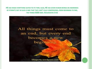HE HAS MADE EVERYTHING SUITED TO ITS TIME; ALSO, HE HAS GIVEN HUMAN BEINGS AN AWARENESS
OF ETERNITY; BUT IN SUCH A WAY THAT THEY CAN’T FULLY COMPREHEND, FROM BEGINNING TO END,
THE THINGS GOD DOES. ECCLESIASTES 3:11

 