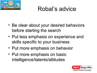 Robal’s advice

• Be clear about your desired behaviors
  before starting the search
• Put less emphasis on experience and
  skills specific to your business
• Put more emphasis on behavior
• Put more emphasis on basic
  intelligence/talents/attitudes
 