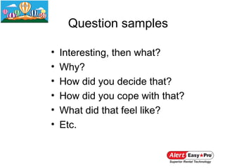 Question samples

•   Interesting, then what?
•   Why?
•   How did you decide that?
•   How did you cope with that?
•   What did that feel like?
•   Etc.
 