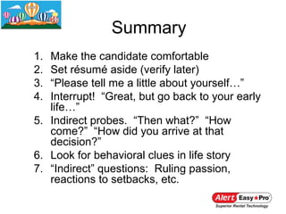 Summary
1. Make the candidate comfortable
2. Set résumé aside (verify later)
3. “Please tell me a little about yourself…”
4. Interrupt! “Great, but go back to your early
   life…”
5. Indirect probes. “Then what?” “How
   come?” “How did you arrive at that
   decision?”
6. Look for behavioral clues in life story
7. “Indirect” questions: Ruling passion,
   reactions to setbacks, etc.
 