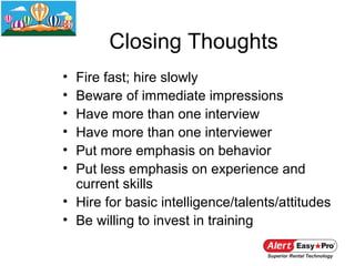 Closing Thoughts
• Fire fast; hire slowly
• Beware of immediate impressions
• Have more than one interview
• Have more than one interviewer
• Put more emphasis on behavior
• Put less emphasis on experience and
  current skills
• Hire for basic intelligence/talents/attitudes
• Be willing to invest in training
 