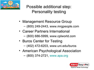 Possible additional step:
      Personality testing

• Management Resource Group
  – (800) 249-2443, www.mrgpeople.com
• Career Partners International
  – (800) 686-5999, www.cplworld.com
• Buros Center for Testing
  – (402) 472-6203, www.uni.edu/buros
• American Psychological Association
  – (800) 374-2721, www.apa.org
 