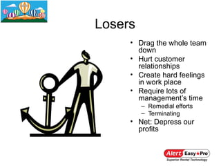 Losers
     • Drag the whole team
       down
     • Hurt customer
       relationships
     • Create hard feelings
       in work place
     • Require lots of
       management’s time
         – Remedial efforts
         – Terminating
     • Net: Depress our
       profits
 