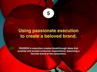 We make brands stronger.
We make brand leaders smarter.
Measuring brand love using brand funnels
• Brand funnels becomes thicker as the
brand becomes more loved. It’s not just
about driving particular numbers but about
moving them from one stage to the next.
• To drive TRIAL you need to gain
CONSIDERATION first (the brain) and
then you need to move the consumer
towards purchase and through the
experience. To drive LOYALTY (the heart)
you need to create experiences that
deliver the promise and use tools to
create an emotional bond with the
consumer.
• AWARENESS is never enough, anyone
can get that. But consideration is the point
you start to see that your brand idea starts
to connect and move the consumer.
Awareness
Familiar
Consider
Purchase
Repeat
Loyal
 