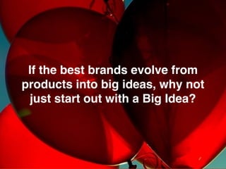 We make brands stronger.
We make brand leaders smarter.
There is a natural evolution from product to brand as we go from
functional needs to emotional needs based on a big idea.
Product
Big Idea
Emotional
Needs
Brands start as a
PRODUCT solving
a consumers’
rational problem.
PRODUCT:
Special K is a
light tasting, low
calorie, cereal.
BIG IDEA:
Special K empowers women to
take Control and maintain their
healthy weight
Brands become a
BIG IDEAS, meeting
emotional needs, that
consumers feel.
Rational
Needs
Rational
Needs
You
sell
Create an
Identity
Execute sales
and marketing
Build an
experience
Build a
reputation
 