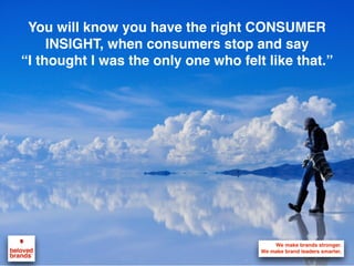 1
Consumer Centricity: Everything
has to start with the consumer
Who is the most motivated to buy what you do?
Everything starts and ends with the Consumer in mind. Listen to your
consumers, build rich consumer insights by getting in their shoes to understand
their mindset and speaking in their voice as you work to represent them to your
brand. Instead of just asking which consumers you want, ask which consumers
want you so you can focus on those who matter the most to your brand.
 