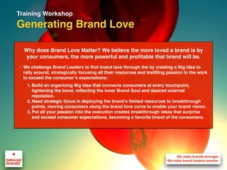 Training Workshop
Generating Brand Love
Why does Brand Love Matter? We believe the more loved a brand is by
your consumers, the more powerful and profitable that brand will be.
• We challenge Brand Leaders to find brand love through the by creating a Big Idea to
rally around, strategically focusing all their resources and instilling passion in the work
to exceed the consumer’s expectations:
1. Build an organizing Big Idea that connects consumers at every touchpoint,
tightening the bond, reflecting the inner Brand Soul and desired external
reputation.
2. Need strategic focus in deploying the brand’s limited resources to breakthrough
points, moving consumers along the brand love curve to enable your brand vision.
3. Put all your passion into the execution creates breakthrough ideas that surprise
and exceed consumer expectations, becoming a favorite brand of the consumers.
 