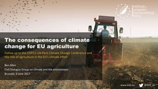 www.ieep.eu @IEEP_eu
The consequences of climate
change for EU agriculture
Follow up to the COP21-UN Paris Climate Change Conference and
the role of agriculture in the EU’s climate effort
Ben Allen
Civil Dialogue Group on climate and the environment
Brussels, 9 June 2017
 