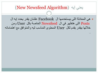 (New Newsfeed Algorithm) ‫إيه‬ ‫يعني‬
‫ال‬ ‫بيستخدمها‬ ‫اللى‬ ‫المعادلة‬ ‫هي‬Facebook‫ال‬ ‫إيه‬ ‫يحدد‬ ‫يقدر‬ ‫علشان‬
Posts‫ال‬ ‫في‬ ‫هتظهر‬ ‫اللى‬Newsfeed‫بكل‬ ‫الخاصة‬User‫ومن‬
‫لكل‬ ‫يقدم‬ ‫بيقدر‬ ‫خاللها‬User‫اهتمامات‬ ‫مع‬ ‫والمتوافق‬ ‫ليه‬ ‫المناسب‬ ‫المحتوى‬‫ه‬
.
 