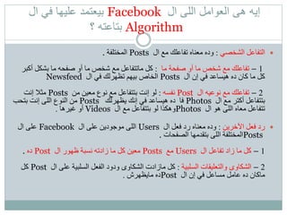 ‫ال‬ ‫اللى‬ ‫العوامل‬ ‫هى‬ ‫إيه‬Facebook‫ال‬ ‫في‬ ‫عليها‬ ‫بيعتمد‬
Algorithm‫؟‬ ‫بتاعته‬
‫الشخصي‬ ‫التفاعل‬:‫ال‬ ‫مع‬ ‫تفاعلك‬ ‫معناه‬ ‫وده‬Posts‫المختلفة‬.
1–‫ما‬ ‫صفحة‬ ‫أو‬ ‫ما‬ ‫شخص‬ ‫مع‬ ‫تفاعلك‬:‫أك‬ ‫بشكل‬ ‫ما‬ ‫صفحه‬ ‫أو‬ ‫ما‬ ‫شخص‬ ‫مع‬ ‫ماتتفاعل‬ ‫كل‬‫بر‬
‫ال‬ ‫إن‬ ‫في‬ ‫هيساعد‬ ‫ده‬ ‫كان‬ ‫ما‬ ‫كل‬Posts‫ال‬ ‫في‬ ‫تظهرلك‬ ‫بيهم‬ ‫الخاص‬Newsfeed
2–‫ال‬ ‫نوعيه‬ ‫مع‬ ‫تفاعلك‬Post‫نفسه‬:‫من‬ ‫معين‬ ‫نوع‬ ‫مع‬ ‫بتتفاعل‬ ‫إنت‬ ‫لو‬Posts‫إنت‬ ‫مثال‬
‫ال‬ ‫مع‬ ‫أكتر‬ ‫بتتفاعل‬Photos‫يظهرلك‬ ‫إنك‬ ‫في‬ ‫هيساعد‬ ‫ده‬ ‫فا‬Posts‫بتحب‬ ‫إنت‬ ‫اللى‬ ‫النوع‬ ‫من‬
‫ال‬ ‫هو‬ ‫اللى‬ ‫معاه‬ ‫تتفاعل‬Photos‫ال‬ ‫مع‬ ‫بتتفاعل‬ ‫لو‬ ‫وهكذا‬Videos‫غيرها‬ ‫أو‬.
‫اآلخرين‬ ‫فعل‬ ‫رد‬:‫ال‬ ‫فعل‬ ‫رد‬ ‫معناه‬ ‫وده‬Users‫ال‬ ‫على‬ ‫موجودين‬ ‫اللى‬Facebook‫ال‬ ‫على‬
Posts‫الصفحات‬ ‫بتقدمها‬ ‫اللى‬ ‫المختلفة‬.
1–‫ال‬ ‫تفاعل‬ ‫زاد‬ ‫ما‬ ‫كل‬Users‫مع‬Posts‫ال‬ ‫ظهور‬ ‫نسبة‬ ‫زادته‬ ‫ما‬ ‫كل‬ ‫معين‬Post‫ده‬.
2–‫السلبية‬ ‫والتعليقات‬ ‫الشكاوى‬:‫ال‬ ‫على‬ ‫السلبية‬ ‫الفعل‬ ‫ودود‬ ‫الشكاوى‬ ‫مازادت‬ ‫كل‬Post‫كل‬
‫ال‬ ‫إن‬ ‫في‬ ‫مساعل‬ ‫عامل‬ ‫ده‬ ‫ماكان‬Post‫مايظهرش‬ ‫ده‬.
 