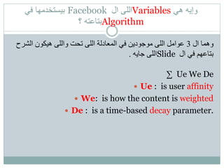 ‫هي‬ ‫وإيه‬Variables‫ال‬ ‫اللى‬Facebook‫في‬ ‫بيستخدمها‬
Algorithm‫؟‬ ‫بتاعته‬
‫ال‬ ‫وهما‬3‫الش‬ ‫هيكون‬ ‫واللى‬ ‫تحت‬ ‫اللى‬ ‫المعادلة‬ ‫في‬ ‫موجودين‬ ‫اللى‬ ‫عوامل‬‫رح‬
‫ال‬ ‫في‬ ‫بتاعهم‬Slide‫جايه‬ ‫اللى‬.
∑ Ue We De
 Ue : is user affinity
 We: is how the content is weighted
 De : is a time-based decay parameter.
 