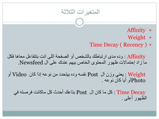 ‫الثالثة‬ ‫المتغيرات‬
Affinity
Weight
Time Decay ( Recency )
Affinity:‫مع‬ ‫بتتفاعل‬ ‫انت‬ ‫اللى‬ ‫الصفحة‬ ‫أو‬ ‫بالشخص‬ ‫ارتباطك‬ ‫مدى‬ ‫وده‬‫فكل‬ ‫اها‬
‫عند‬ ‫بيهم‬ ‫الخاص‬ ‫المحتوى‬ ‫ظهور‬ ‫إحتماالت‬ ‫زاد‬ ‫ما‬‫ك‬‫ال‬ ‫على‬Newsfeed.
Weight:‫ال‬ ‫وزن‬ ‫يعني‬Post‫كان‬ ‫إذا‬ ‫نوعه‬ ‫من‬ ‫بيتحدد‬ ‫وده‬ ‫نفسه‬Video‫أو‬
Photo‫نوعه‬ ‫كان‬ ‫أيا‬ ‫أو‬.
Time Decay:‫ال‬ ‫كان‬ ‫ما‬ ‫كل‬Post‫في‬ ‫فرصته‬ ‫ماكانت‬ ‫كل‬ ‫أحدث‬ ‫بتاعك‬
‫أعلى‬ ‫الظهور‬.
 